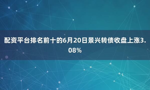 配资平台排名前十的6月20日景兴转债收盘上涨3.08%