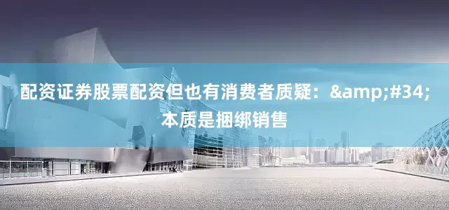 配资证券股票配资但也有消费者质疑：&#34;本质是捆绑销售