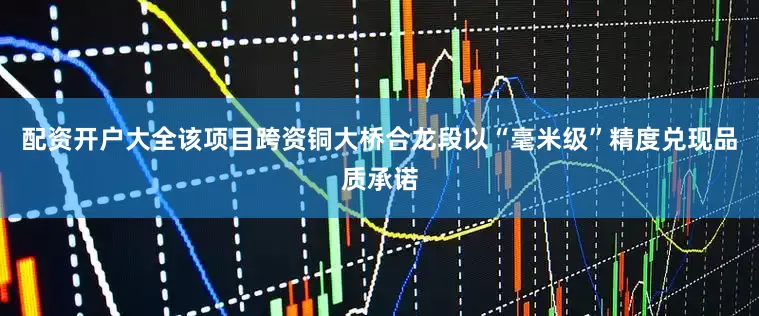 配资开户大全该项目跨资铜大桥合龙段以“毫米级”精度兑现品质承诺