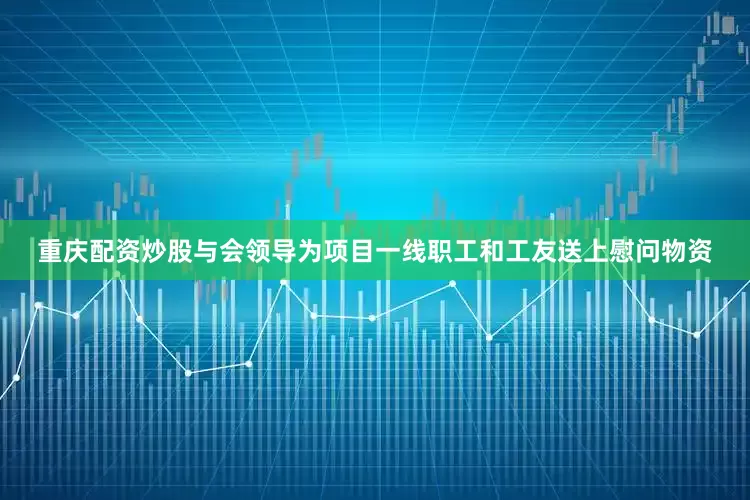 重庆配资炒股与会领导为项目一线职工和工友送上慰问物资