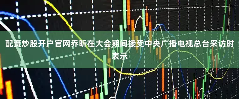配资炒股开户官网乔昕在大会期间接受中央广播电视总台采访时表示
