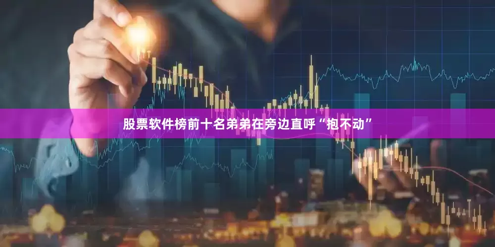 股票软件榜前十名弟弟在旁边直呼“抱不动”