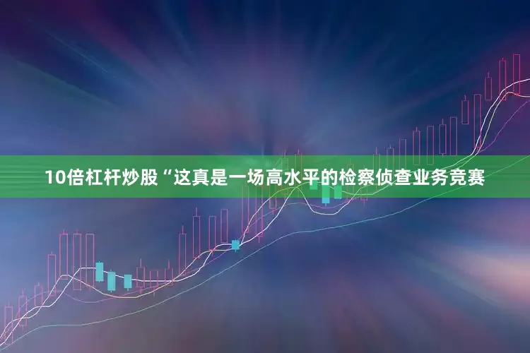 10倍杠杆炒股“这真是一场高水平的检察侦查业务竞赛