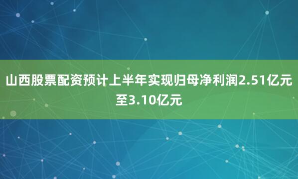 山西股票配资预计上半年实现归母净利润2.51亿元至3.10亿元