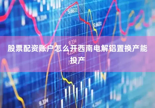 股票配资账户怎么开西南电解铝置换产能投产