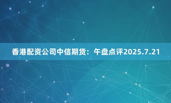 香港配资公司中信期货：午盘点评2025.7.21