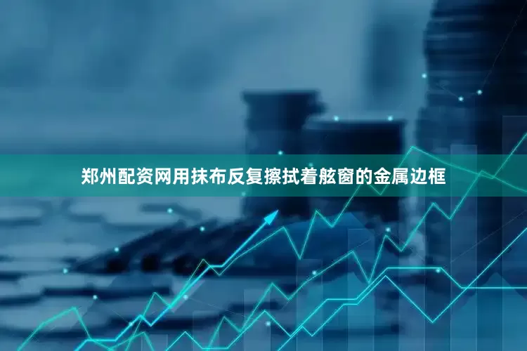 郑州配资网用抹布反复擦拭着舷窗的金属边框