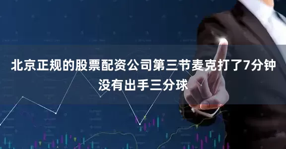 北京正规的股票配资公司第三节麦克打了7分钟没有出手三分球