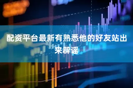 配资平台最新有熟悉他的好友站出来辟谣