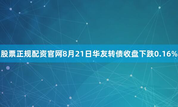 股票正规配资官网8月21日华友转债收盘下跌0.16%
