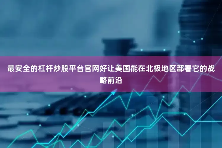 最安全的杠杆炒股平台官网好让美国能在北极地区部署它的战略前沿